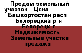 Продам земельный участок › Цена ­ 320 000 - Башкортостан респ., Белорецкий р-н, Белорецк г. Недвижимость » Земельные участки продажа   